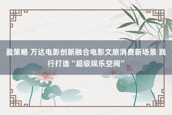 盈策略 万达电影创新融合电影文旅消费新场景 践行打造“超级娱乐空间”