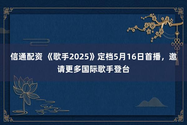 信通配资 《歌手2025》定档5月16日首播，邀请更多国际歌手登台