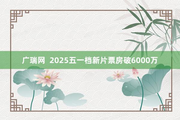 广瑞网  2025五一档新片票房破6000万
