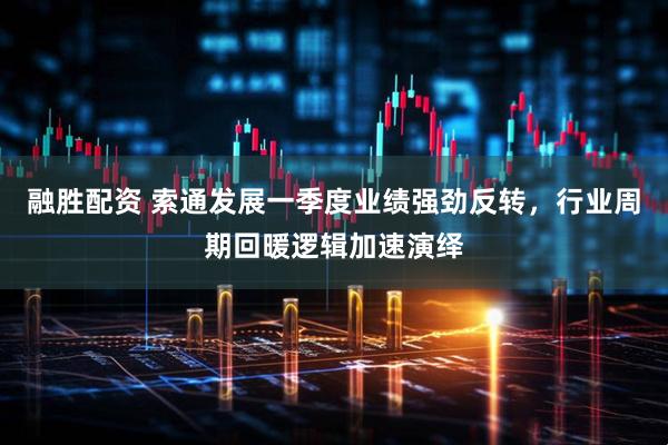 融胜配资 索通发展一季度业绩强劲反转，行业周期回暖逻辑加速演绎