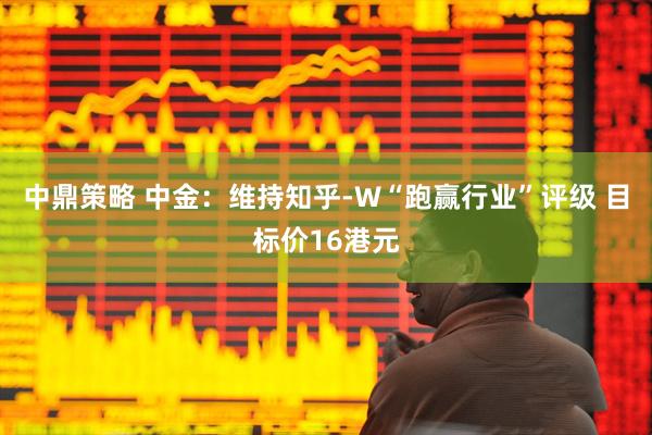 中鼎策略 中金：维持知乎-W“跑赢行业”评级 目标价16港元