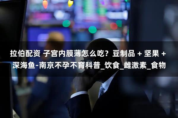 拉伯配资 子宫内膜薄怎么吃？豆制品 + 坚果 + 深海鱼-南京不孕不育科普_饮食_雌激素_食物