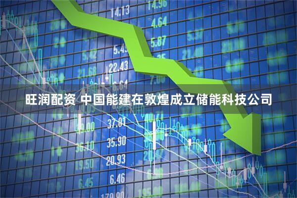 旺润配资 中国能建在敦煌成立储能科技公司