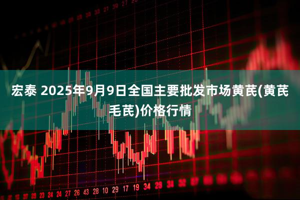 宏泰 2025年9月9日全国主要批发市场黄芪(黄芪毛芪)价格行情