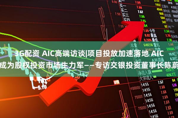 3G配资 AIC高端访谈|项目投放加速落地 AIC成为股权投资市场生力军——专访交银投资董事长陈蔚